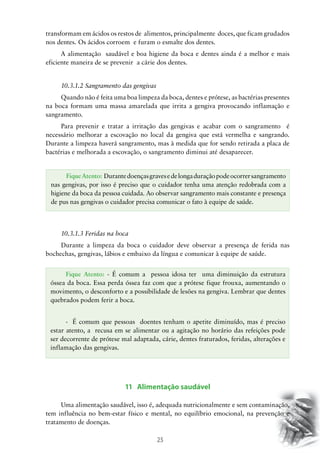 25
transformam em ácidos os restos de alimentos, principalmente doces, que ficam grudados
nos dentes. Os ácidos corroem e furam o esmalte dos dentes.
A alimentação saudável e boa higiene da boca e dentes ainda é a melhor e mais
eficiente maneira de se prevenir a cárie dos dentes.
10.3.1.2 Sangramento das gengivas
Quando não é feita uma boa limpeza da boca, dentes e prótese, as bactérias presentes
na boca formam uma massa amarelada que irrita a gengiva provocando inflamação e
sangramento.
Para prevenir e tratar a irritação das gengivas e acabar com o sangramento é
necessário melhorar a escovação no local da gengiva que está vermelha e sangrando.
Durante a limpeza haverá sangramento, mas à medida que for sendo retirada a placa de
bactérias e melhorada a escovação, o sangramento diminui até desaparecer.
10.3.1.3 Feridas na boca
Durante a limpeza da boca o cuidador deve observar a presença de ferida nas
bochechas, gengivas, lábios e embaixo da língua e comunicar à equipe de saúde.
11 Alimentação saudável
Uma alimentação saudável, isso é, adequada nutricionalmente e sem contaminação,
tem influência no bem-estar físico e mental, no equilíbrio emocional, na prevenção e
tratamento de doenças.
FiqueAtento: Durantedoençasgravesedelongaduraçãopodeocorrersangramento
nas gengivas, por isso é preciso que o cuidador tenha uma atenção redobrada com a
higiene da boca da pessoa cuidada. Ao observar sangramento mais constante e presença
de pus nas gengivas o cuidador precisa comunicar o fato à equipe de saúde.
Fique Atento: - É comum a pessoa idosa ter uma diminuição da estrutura
óssea da boca. Essa perda óssea faz com que a prótese fique frouxa, aumentando o
movimento, o desconforto e a possibilidade de lesões na gengiva. Lembrar que dentes
quebrados podem ferir a boca.
-	 É comum que pessoas doentes tenham o apetite diminuído, mas é preciso
estar atento, a recusa em se alimentar ou a agitação no horário das refeições pode
ser decorrente de prótese mal adaptada, cárie, dentes fraturados, feridas, alterações e
inflamação das gengivas.
 