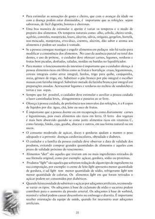 28
•	 Para estimular as sensações de gosto e cheiro, que com o avançar da idade ou
com a doença podem estar diminuídos, é importante que as refeições sejam
saborosas, de fácil digestão, bonitas e cheirosas.
•	 Uma boa maneira de estimular o apetite é variar os temperos e o modo de
preparo dos alimentos. Os temperos naturais como: alho, cebola, cheiro-verde,
açafrão, cominho, manjericão, louro, alecrim, sálvia, orégano, gergelim, hortelã,
noz-moscada, manjerona, erva-doce, coentro, alecrim, dão sabor e aroma aos
alimentos e podem ser usados à vontade.
•	 Se a pessoa consegue mastigar e engolir alimentos em pedaços  não há razão para
modificar a consistência dos alimentos. No caso da ausência parcial ou total dos
dentes, e uso de prótese, o cuidador deve oferecer carnes, legumes, verduras e
frutas bem picadas, desfiadas, raladas, moídas ou batidas no liquidificador.
•	 Para manter  o funcionamento do intestino é importante que o cuidador ofereça  à  
pessoa alimentos ricos em fibras como as frutas e hortaliças cruas, leguminosas,
cereais integrais como arroz integral, farelos, trigo para quibe, canjiquinha,
aveia, gérmen de trigo, etc. Substituir o pão branco por pão integral e escolher
massas com farinha integral. Substituir metade da farinha branca por integral em
preparações assadas. Acrescentar legumes e verduras no recheio de sanduíches e
tortas e nas sopas.
•	 Sempre que for  possível, o cuidador deve estimular e auxiliar a pessoa cuidada  
a fazer caminhadas leves, alongamentos e passeios ao ar livre.
•	 Ofereça à pessoa cuidada, de preferência nos intervalos das refeições, 6 a 8 copos
de líquidos por dia: água, chá, leite ou suco de frutas.
•	 É importante que a pessoa doente ou em recuperação coma diariamente  carnes
e leguminosas, pois esses alimentos são ricos em ferro. O ferro dos vegetais
é mais bem absorvido quando se come junto alimentos ricos em vitamina C,
como laranja, limão, caju, goiaba, abacaxi e outros, em sua forma natural ou em
sucos.
•	 O consumo moderado de açúcar, doces e gorduras ajudam a manter o peso
adequado e a prevenir doenças cardiovasculares, obesidade e diabetes.
•	 O cuidador e a família da pessoa cuidada deve observar a data de validade dos
produtos, evitando comprar grandes quantidades de alimentos e aqueles com
prazo de validade próximo do vencimento.
•	 Alimentos “diet” são aqueles que tiveram um ou mais ingredientes retirados de
sua fórmula original, como por exemplo: açúcar, gordura, sódio ou proteínas.
•	 Produtos “light” são aqueles que sofreram redução de algum tipo de ingrediente na
sua composição, por exemplo: o creme de leite light apresenta menor quantidade
de gordura, o sal light tem menor quantidade de sódio, refrigerante light tem
menor quantidade de calorias. Os alimentos light em que foram retirados o
açúcar podem ser consumidos por diabéticos.
•	 Quandohánecessidadedesubstituiroaçúcarporadoçantesartificiais,recomenda-
se variar os tipos. Os adoçantes à base de ciclamato de sódio e sacarina podem
contribuir para o aumento da pressão arterial. Os adoçantes à base de sorbitol,
manitol e xilitol podem causar desconforto no estômago e diarréia. É importante
receber orientação da equipe de saúde, quando for necessário usar adoçantes
artificiais.
 
