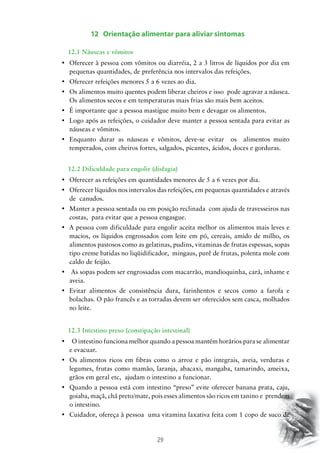 29
12 Orientação alimentar para aliviar sintomas
		 12.1 Náuseas e vômitos
•	 Oferecer à pessoa com vômitos ou diarréia, 2 a 3 litros de líquidos por dia em
pequenas quantidades, de preferência nos intervalos das refeições.
•	 Oferecer refeições menores 5 a 6 vezes ao dia.
•	 Os alimentos muito quentes podem liberar cheiros e isso  pode agravar a náusea.
Os alimentos secos e em temperaturas mais frias são mais bem aceitos.
•	 É importante que a pessoa mastigue muito bem e devagar os alimentos.
•	 Logo após as refeições, o cuidador deve manter a pessoa sentada para evitar as  
náuseas e vômitos.
•	 Enquanto durar as náuseas e vômitos, deve-se evitar   os   alimentos muito
temperados, com cheiros fortes, salgados, picantes, ácidos, doces e gorduras.
		 12.2 Dificuldade para engolir (disfagia)
•	 Oferecer as refeições em quantidades menores de 5 a 6 vezes por dia.
•	 Oferecer líquidos nos intervalos das refeições, em pequenas quantidades e através
de canudos.
•	 Manter a pessoa sentada ou em posição reclinada  com ajuda de travesseiros nas
costas, para evitar que a pessoa engasgue.
•	 A pessoa com dificuldade para engolir aceita melhor os alimentos mais leves e
macios, os líquidos engrossados com leite em pó, cereais, amido de milho, os
alimentos pastosos como as gelatinas, pudins, vitaminas de frutas espessas, sopas
tipo creme batidas no liqüidificador, mingaus, purê de frutas, polenta mole com
caldo de feijão.
•	 As sopas podem ser engrossadas com macarrão, mandioquinha, cará, inhame e
aveia.
•	 Evitar alimentos de consistência dura, farinhentos e secos como a farofa e
bolachas. O pão francês e as torradas devem ser oferecidos sem casca, molhados
no leite.
		 12.3 Intestino preso (constipação intestinal)
•	   O intestino funciona melhor quando a pessoa mantém horários para se alimentar  
e evacuar.
•	 Os alimentos ricos em fibras como o arroz e pão integrais, aveia, verduras e
legumes, frutas como mamão, laranja, abacaxi, mangaba, tamarindo, ameixa,
grãos em geral etc, ajudam o intestino a funcionar.
•	 Quando a pessoa está com intestino “preso” evite oferecer banana prata, caju,
goiaba, maçã, chá preto/mate, pois esses alimentos são ricos em tanino e prendem
o intestino.
•	 Cuidador, ofereça à pessoa  uma vitamina laxativa feita com 1 copo de suco de
 