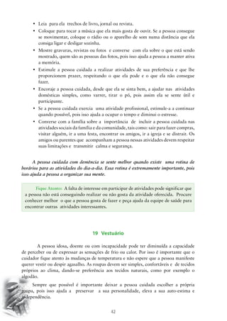 42
•	 Leia  para ela  trechos de livro, jornal ou revista.
•	 Coloque para tocar a música que ela mais gosta de ouvir. Se a pessoa consegue
se movimentar, coloque o rádio ou o aparelho de som numa distância que ela
consiga ligar e desligar sozinha.
•	 Mostre gravuras, revistas ou fotos  e converse  com ela sobre o que está sendo
mostrado, quem são as pessoas das fotos, pois isso ajuda a pessoa a manter ativa
a memória.
•	 Estimule a pessoa cuidada a realizar atividades de sua preferência e que lhe
proporcionem prazer, respeitando o que ela pode e o que ela não consegue
fazer.
•	 Encoraje a pessoa cuidada, desde que ela se sinta bem, a ajudar nas  atividades
domésticas simples, como varrer, tirar o pó, pois assim ela se sente útil e
participante.
•	 Se a pessoa cuidada exercia  uma atividade profissional, estimule-a a continuar
quando possível, pois isso ajuda a ocupar o tempo e diminui o estresse.
•	 Converse com a família sobre a  importância  de  incluir a pessoa cuidada nas
atividades sociais da família e da comunidade, tais como: sair para fazer compras,
visitar alguém, ir a uma festa, encontrar os amigos, ir a igreja e se distrair. Os
amigos ou parentes que acompanham a pessoa nessas atividades devem respeitar
suas limitações e transmitir calma e segurança.
A pessoa cuidada com demência se sente melhor quando existe uma rotina de
horários para as atividades do dia-a-dia. Essa rotina é extremamente importante, pois
isso ajuda a pessoa a organizar sua mente.
19 Vestuário
	 A pessoa idosa, doente ou com incapacidade pode ter diminuída a capacidade
de perceber ou de expressar as sensações de frio ou calor. Por isso é importante que o
cuidador fique atento às mudanças de temperatura e não espere que a pessoa manifeste
querer vestir ou despir agasalho. As roupas devem ser simples, confortáveis e de tecidos
próprios ao clima, dando-se preferência aos tecidos naturais, como por exemplo o
algodão.
Sempre que possível é importante deixar a pessoa cuidada escolher a própria
roupa, pois isso ajuda a preservar a sua personalidade, eleva a sua auto-estima e
independência.
Fique Atento: A falta de interesse em participar de atividades pode significar que
a pessoa não está conseguindo realizar ou não gosta da atividade oferecida. Procure
conhecer melhor o que a pessoa gosta de fazer e peça ajuda da equipe de saúde para
encontrar outras atividades interessantes.
 