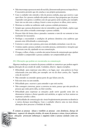 44
•	 Nãointerrompaapessoanomeiodesuafala,demonstrandopressaouimpaciência.
É necessário permitir que ele conclua o seu próprio pensamento.
•	 Caso o cuidador não entenda a fala da pessoa cuidada, peça que escreva o que
quer dizer. Se a pessoa cuidada não puder escrever, faça perguntas que ela possa
responder com gestos e combine com ela que gestos serão usados, por exemplo:
fazer sim ou não com a cabeça, franzir a testa ou piscar os olhos, entre outros.
•	 Diminua os ruídos no ambiente onde a pessoa cuidada permanece.
•	 Sempre que a pessoa demonstrar não ter entendido o que foi falado , repita o que
falou com calma evitando constranger a pessoa cuidada.
•	 Procure falar de forma clara e pausada e aumente o tom de voz somente se isso
realmente for necessário.
•	 Verifique a necessidade e condições de próteses dentárias e/ou auditivas que
possam estar dificultando a comunicação.
•	 Converse e cante com a pessoa, pois essas atividades estimulam o uso da voz.
•	 A música ajuda a pessoa cuidada a recordar pessoas, sentimentos e situações que
ocorreram com ela, ajudando na sua comunicação.
•	 O toque, o olhar, o beijo, o carinho são outras formas de comunicação que ajudam
o cuidador a compreender a pessoa cuidada e ser compreendido por ela.
20.1 Alterações que podem ser encontradas na comunicação
Algumas mudanças na maneira da pessoa cuidada se comunicar que podem sugerir
alguma alteração do seu estado de saúde. Cuidador, observe alguns exemplos:
•	 Dificuldade  para expressar uma idéia e, no lugar, usar  uma palavra ou frase
relacionada com essa idéia, por exemplo: em vez de dizer caneta, diz: “aquela
coisa de escrever”.
•	 Não entender ou entender apenas parte do que falam com ela.
•	 Fala sem nexo ou sem sentido.
•	 Dificuldade para  escrever e para entender o que está escrito.
•	 Não conseguir conversar, parar a conversa no meio, parece que não percebe as
pessoas que estão perto dela, ou falar sozinha.
•	 Dificuldade para expressar as emoções: pode sorrir quando sente dor ou
demonstrar tristeza e chorar quando está satisfeita, se agitar ou ficar ansioso ao
expressar carinho e afeto.
•	 As dificuldades de comunicação são  sinais freqüentemente presentes na demência
e outras doenças neurológicas. Caso o cuidador observe uma ou mais dessas
alterações deve procurar a Unidade de Saúde.
É comum as pessoas idosas e também as pessoas com demência, doença de
Alzheimer, esquecer de situações vividas, do nome de pessoas e coisas, trocar palavras.
Essas situações provocam embaraços e angústia tanto à pessoa cuidada como aos
familiares.
 