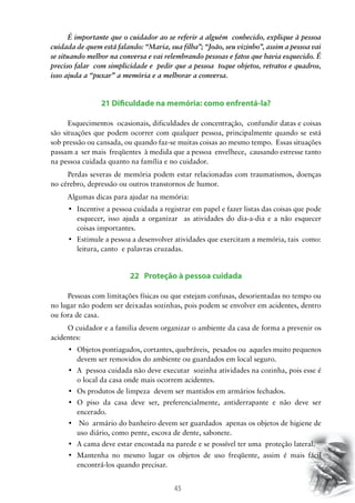 45
É importante que o cuidador ao se referir a alguém conhecido, explique à pessoa
cuidada de quem está falando: “Maria, sua filha”; “João, seu vizinho”, assim a pessoa vai
se situando melhor na conversa e vai relembrando pessoas e fatos que havia esquecido. É
preciso falar com simplicidade e pedir que a pessoa toque objetos, retratos e quadros,
isso ajuda a “puxar” a memória e a melhorar a conversa.
21 Dificuldade na memória: como enfrentá-la?
Esquecimentos ocasionais, dificuldades de concentração, confundir datas e coisas
são situações que podem ocorrer com qualquer pessoa, principalmente quando se está
sob pressão ou cansada, ou quando faz-se muitas coisas ao mesmo tempo. Essas situações
passam a ser mais freqüentes à medida que a pessoa envelhece, causando estresse tanto
na pessoa cuidada quanto na família e no cuidador.
Perdas severas de memória podem estar relacionadas com traumatismos, doenças
no cérebro, depressão ou outros transtornos de humor.
Algumas dicas para ajudar na memória:
•	 Incentive a pessoa cuidada a registrar em papel e fazer listas das coisas que pode
esquecer, isso ajuda a organizar as atividades do dia-a-dia e a não esquecer
coisas importantes.
•	 Estimule a pessoa a desenvolver atividades que exercitam a memória, tais  como:
leitura, canto e palavras cruzadas.
22 Proteção à pessoa cuidada
Pessoas com limitações físicas ou que estejam confusas, desorientadas no tempo ou
no lugar não podem ser deixadas sozinhas, pois podem se envolver em acidentes, dentro
ou fora de casa.
O cuidador e a familia devem organizar o ambiente da casa de forma a prevenir os
acidentes:
•	 Objetos pontiagudos, cortantes, quebráveis,  pesados ou  aqueles muito pequenos  
devem ser removidos do ambiente ou guardados em local seguro.
•	 A  pessoa cuidada não deve executar  sozinha atividades na cozinha, pois esse é
o local da casa onde mais ocorrem acidentes.
•	 Os produtos de limpeza  devem ser mantidos em armários fechados.
•	 O piso da casa deve ser, preferencialmente, antiderrapante e não deve ser
encerado.
•	 No  armário do banheiro devem ser guardados  apenas os objetos de higiene de
uso diário, como pente, escova de dente, sabonete.
•	 A cama deve estar encostada na parede e se possível ter uma  proteção lateral.
•	 Mantenha no mesmo lugar os objetos de uso freqüente, assim é mais fácil
encontrá-los quando precisar.
 