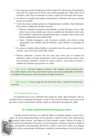 48
•	 Leve a pessoa a um local onde possa  tomar sol por 15 a 30 minutos, de preferência
antes das 10 e depois das 16 horas, com a pele protegida por filtro solar. O sol
fortalece a pele, fixa as vitaminas no corpo e ajuda na cicatrização das escaras.
•	 Ao colocar a comadre, peça ajuda a outra pessoa e cuide para não roçar a pele da
pessoa na comadre.
•	 A pele da pessoa cuidada precisa ser freqüentemente avaliada e bem hidratada.
Para manter a hidratação da pele é preciso:
o	 Oferecer líquidos em pequenas quantidades na forma de água, sucos e chás
várias vezes ao dia, mesmo que a pessoa cuidada não demonstre sentir sede.
Esse cuidado é importante, principalmente para crianças e idosos, pois esses
podem rapidamente ficar desidratados.
o	 Após o banho, massagear a pele da pessoa cuidada com creme ou óleo
apropriado, esse cuidado além de hidratar a pele melhora a circulação do
sangue.
•	 Se a pessoa cuidada utilizar fraldas, é necessário trocá-las cada vez que urinar e
evacuar, para evitar que a pele fique úmida
•	 Procure alimentar a pessoa fora da cama para evitar que os resíduos de  
alimentos caídos no lençol machuquem a pele e possam provocar escaras. Caso
seja necessário alimentar a pessoa na cama, é preciso catar todos os farelos e
resíduos de alimentos que possam ter caído.
23.2 Tratamento das escaras
O tratamento da escara é definido pela equipe de saúde, após avaliação. Cabe ao
cuidador fazer as mudanças de posição, manter a área da escara limpa e seca, para evitar
que fezes e urina contaminem a ferida e seguir as orientações da equipe de saúde.
24 Sonda vesical de demora (Sonda para urinar)
A sonda vesical de demora, ou sonda de Folley, é utilizada quando a pessoa não é
capaz de urinar espontaneamente ou de controlar a saída da urina. Essa sonda possui
um pequeno balão interno que depois de cheio prende a sonda dentro da bexiga. A
parte externa da sonda deve ficar presa na coxa da pessoa de forma a manter a sonda no
lugar, permitindo a movimentação. Para fixar a sonda e evitar ferir a pele ou as alergias
é melhor utilizar esparadrapo antialérgico, mudando constantemente o local de fixação.
Fique Atento: Ao fazer a higiene corporal, evite esfregar a pele com força, pois
isso pode romper a pele. Faça movimentos suaves, use pouca quantidade de sabonete
e enxágüe bem, para que a pele da pessoa não fique ressecada.
Fique Atento: A escara surge de uma hora para outra e pode levar meses para
cicatrizar.
 