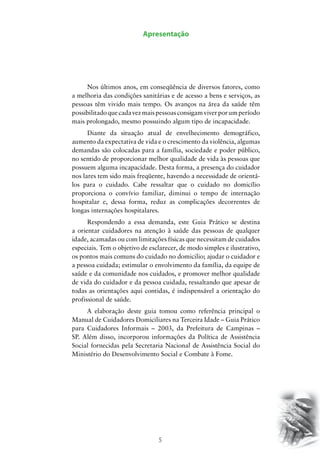 5
Apresentação
Nos últimos anos, em conseqüência de diversos fatores, como
a melhoria das condições sanitárias e de acesso a bens e serviços, as
pessoas têm vivido mais tempo. Os avanços na área da saúde têm
possibilitadoquecadavezmaispessoasconsigamviverporumperíodo
mais prolongado, mesmo possuindo algum tipo de incapacidade.
Diante da situação atual de envelhecimento demográfico,
aumento da expectativa de vida e o crescimento da violência, algumas
demandas são colocadas para a família, sociedade e poder público,
no sentido de proporcionar melhor qualidade de vida às pessoas que
possuem alguma incapacidade. Desta forma, a presença do cuidador
nos lares tem sido mais freqüente, havendo a necessidade de orientá-
los para o cuidado. Cabe ressaltar que o cuidado no domicílio
proporciona o convívio familiar, diminui o tempo de internação
hospitalar e, dessa forma, reduz as complicações decorrentes de
longas internações hospitalares.
Respondendo a essa demanda, este Guia Prático se destina
a orientar cuidadores na atenção à saúde das pessoas de qualquer
idade, acamadas ou com limitações físicas que necessitam de cuidados
especiais. Tem o objetivo de esclarecer, de modo simples e ilustrativo,
os pontos mais comuns do cuidado no domicilio; ajudar o cuidador e
a pessoa cuidada; estimular o envolvimento da família, da equipe de
saúde e da comunidade nos cuidados, e promover melhor qualidade
de vida do cuidador e da pessoa cuidada, ressaltando que apesar de
todas as orientações aqui contidas, é indispensável a orientação do
profissional de saúde.
A elaboração deste guia tomou como referência principal o
Manual de Cuidadores Domiciliares na Terceira Idade – Guia Prático
para Cuidadores Informais – 2003, da Prefeitura de Campinas –
SP. Além disso, incorporou informações da Política de Assistência
Social fornecidas pela Secretaria Nacional de Assistência Social do
Ministério do Desenvolvimento Social e Combate à Fome.
 