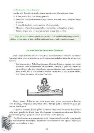 50
25.1 Cuidados no uso de uripen
A colocação do uripen é simples e deve ser orientada pela equipe de saúde.
•	 A fixação não deve ficar muito apertada.
•	 Evite fixar o uripen com esparadrapo comum, pois pode causar alergias e lesões
no pênis.
•	 É  mais fácil colocar o uripen com o pênis em ereção.
•	 Manter os pêlos pubianos aparados, pois facilita a utilização do uripen.
•	 Retire o uripen uma vez ao dia para lavar e secar bem o pênis.
26 Auxiliando o intestino a funcionar
Nem sempre é fácil recuperar o controle do funcionamento do intestino, no entanto
é possível treinar o intestino a evacuar em determinados períodos. Isso se faz da seguinte
maneira:
•	 Diariamente, antes do banho, massageie a barriga da pessoa cuidada com a mão
espalmada como se desenhasse um quadrado, começando pelo lado direito na
parte inferior, suba para o lado direito superior, vá para o lado esquerdo superior,
desça a mão para o lado esquerdo inferior e volte para o lado inferior direito,
pois é dessa forma que o intestino funciona.
Deite a pessoa de barriga para cima, segure suas pernas e estique-as e dobre-as
sobre a barriga, essa pressão das pernas sobre a barriga ajuda a eliminar os gazes que
causam desconforto.
As pessoas acamadas podem perder o controle sobre o funcionamento do intestino
e não sentir quando vão defecar. Isso, além de causar constrangimento à pessoa, dificulta
manter sua higiene, o que pode causar assaduras e escaras (feridas).
	Também é comum a pessoa acamada sentir desconforto abdominal e irritação pelo
mau funcionamento do intestino. O intestino funciona melhor com a pessoa na posição
sentada na privada ou penico.
Fique Atento: Examine o pênis com freqüência e se estiver com lesões ou inchado,
deixe a pessoa sem o uripen e utilize fraldas, até que as lesões estejam curadas.
 