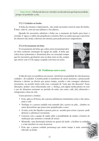 53
27.2.3 Cuidados no banho
A bolsa da ostomia é impermeável, não sendo necessário retirá-la antes do banho.
É bom cobri-la com um saco plástico e fita adesiva.
Quando for necessário substituir a bolsa use o momento do banho para fazer a
retirada. A água e o sabão não prejudicam a ostomia. Deve-se cuidar para que o jato forte
do chuveiro não atinja a abertura da ostomia, pois pode provocar sangramento.
27.2.4 Esvaziamento da bolsa
28 Problemas com o sono
A falta de sono ou sonolência em excesso interferem na qualidade de vida da pessoa
cuidada e do cuidador. A insônia pode se manifestar de várias maneiras: a pessoa pode
demorar a dormir ou dormir por pouco tempo, acordar e não conseguir adormecer
novamente, ou acordar muito cedo com a sensação de “sono que não descansa”. Essas
alterações podem estar relacionadas com a doença, com algum medicamento ou com
o uso de alimentos excitantes no período da noite, tais como: café, chá, chimarrão e
refrigerantes a base de cola.
	Como prevenir a insônia:
•	 Evite, após as 18 horas, dar a pessoa substâncias estimulantes como o chá  preto,
mate e café.
•	 Verifique se a pessoa cuidada está sentindo dor, coceira na pele,  câimbra ou
outro desconforto que possa estar prejudicando o sono.
•	 À noite, evite dar líquidos a pessoa, pois ao  acordar para urinar a pessoa  pode
demorar a adormecer novamente.
•	 Converse com a equipe de saúde sobre a possibilidade de mudar o horário da
medicação que aumenta a vontade de urinar.
•	 Mantenha  uma iluminação mínima no quarto de modo  a facilitar os cuidados
e a não interferir no sono da pessoa.
•	 Evite que a pessoa cuidada permaneça por muito tempo à noite assistindo   
televisão ou lendo.
O esvaziamento da bolsa que coleta urina (urostomia) deve
ser feito conforme orientação da equipe de saúde. A bolsa que
coleta fezes (colostomia e ileostomia) deve ser esvaziada sempre
que for necessário, geralmente uma ou duas vezes ao dia, sempre
que estiver com 1/3 do espaço ocupado com fezes ou urina.
Fique Atento: A bolsa não deve ser retirada e recolocada sem que haja necessidade,
porque vai perdendo a cola.
 