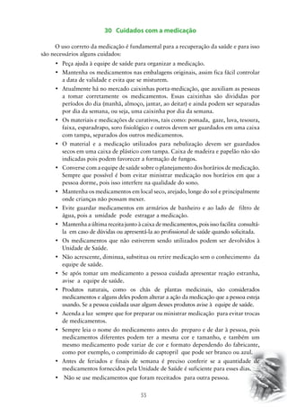 55
30 Cuidados com a medicação
	O uso correto da medicação é fundamental para a recuperação da saúde e para isso
são necessários alguns cuidados:
•	 Peça ajuda à equipe de saúde para organizar a medicação.
•	 Mantenha os medicamentos nas embalagens originais, assim fica fácil controlar  
a data de validade e evita que se misturem.
•	 Atualmente há no mercado caixinhas porta-medicação, que auxiliam as pessoas
a tomar corretamente os medicamentos. Essas caixinhas são divididas por
períodos do dia (manhã, almoço, jantar, ao deitar) e ainda podem ser separadas
por dia da semana, ou seja, uma caixinha por dia da semana.
•	 Os materiais e medicações de curativos, tais como: pomada,  gaze, luva, tesoura,
faixa, esparadrapo, soro fisiológico e outros devem ser guardados em uma caixa
com tampa, separados dos outros medicamentos.
•	 O material e a medicação utilizados para nebulização devem ser guardados
secos em uma caixa de plástico com tampa. Caixa de madeira e papelão não são
indicadas pois podem favorecer a formação de fungos.
•	 Converse com a equipe de saúde sobre o planejamento dos horários de medicação.
Sempre que possível é bom evitar ministrar medicação nos horários em que a
pessoa dorme, pois isso interfere na qualidade do sono.
•	 Mantenha os medicamentos em local seco, arejado, longe do sol e principalmente
onde crianças não possam mexer.
•	 Evite guardar medicamentos em armários de banheiro e ao lado de  filtro de
água, pois a umidade pode estragar a medicação.
•	 Mantenha a última receita junto à caixa de medicamentos, pois isso facilita  consultá-
la em caso de dúvidas ou apresentá-la ao profissional de saúde quando solicitada.
•	 Os medicamentos que não estiverem sendo utilizados podem ser devolvidos à
Unidade de Saúde.
•	 Não acrescente, diminua, substitua ou retire medicação sem o conhecimento  da
equipe de saúde.
•	 Se após tomar um medicamento a pessoa cuidada apresentar reação estranha,
avise a equipe de saúde.
•	 Produtos naturais, como os chás de plantas medicinais, são considerados
medicamentos e alguns deles podem alterar a ação da medicação que a pessoa esteja
usando. Se a pessoa cuidada usar algum desses produtos avise à equipe de saúde.
•	 Acenda a luz  sempre que for preparar ou ministrar medicação  para evitar trocas
de medicamentos.
•	 Sempre leia o nome do medicamento antes do  preparo e de dar à pessoa, pois
medicamentos diferentes podem ter a mesma cor e tamanho, e também um
mesmo medicamento pode variar de cor e formato dependendo do fabricante,
como por exemplo, o comprimido de captopril que pode ser branco ou azul.
•	 Antes de feriados e finais de semana é preciso conferir se a quantidade de
medicamentos fornecidos pela Unidade de Saúde é suficiente para esses dias.
•	 Não se use medicamentos que foram receitados  para outra pessoa.
 
