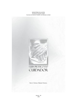 MINISTÉRIO DA SAÚDE
Secretaria de Atenção à Saúde
Secretaria de Gestão do Trabalho e da Educação na Saúde
Brasília - DF
2008
Guia Prático do
Cuidador
Série A. Normas e Manuais Técnicos.
 