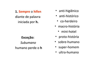 1.  Sempre   o   hífen diante de palavra  iniciada por  h. Exceção:  Subumano humano perde o  h anti-higiênico anti-histórico co-herdeiro macro-história mini-hotel proto-história sobre-humano super-homem ultra-humano 