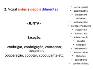 2.  Vogal  antes  e  depois   diferentes   - JUNTA -  Exceção: coobrigar, coobrigação, coordenar, cooperar, cooperação, cooptar, coocupante etc. aeroespacial agroindustrial anteontem antiaéreo antieducativo autoaprendizagem autoescola autoestrada autoinstrução coautor coedição extraescolar infraestrutura plurianual semiaberto semianalfabeto 