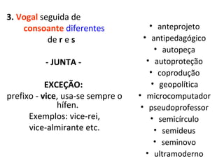 3.  Vogal  seguida de  consoante  diferentes   de  r  e  s  - JUNTA -  EXCEÇÃO:  prefixo -  vice , usa-se sempre o hífen.  Exemplos: vice-rei, vice-almirante etc. anteprojeto antipedagógico autopeça autoproteção coprodução geopolítica microcomputador pseudoprofessor semicírculo semideus seminovo ultramoderno 