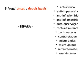 5 .  Vogal  antes  e  depois iguais - SEPARA -  anti-ibérico anti-imperialista anti-inflacionário anti-inflamatório auto-observação contra-almirante contra-atacar contra-ataque micro-ondas micro-ônibus semi-internato semi-interno 