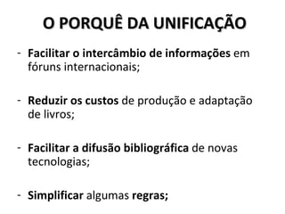 O PORQUÊ DA UNIFICAÇÃO Facilitar o intercâmbio de informações  em fóruns internacionais; Reduzir os custos  de produção e adaptação de livros; Facilitar a difusão bibliográfica  de novas tecnologias; Simplificar  algumas  regras; 