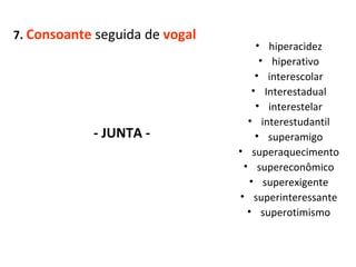 7.  Consoante  seguida de  vogal - JUNTA -  hiperacidez hiperativo interescolar Interestadual interestelar interestudantil superamigo superaquecimento supereconômico superexigente superinteressante superotimismo 