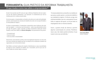 FERRAMENTA: GUIA PRÁTICO DA REFORMA TRABALHISTA
No dia 11 de novembro de 2017, entra em vigor a Reforma Trabalhista. Ela traz mudan-
ças que vão impactar diretamente a sua operação. E é fundamental que você as
conheça para tirar o melhor proveito delas.
Em termos gerais, o empreendedor se beneficia da reforma em razão da flexibilidade:
permite customizações dos contratos de trabalho de acordo com as especificidades e
as necessidades do negócio.
Do lado do empreendedor, é fundamental compreender essas mudanças para ade-
quar seu negócio -- e comunicar seus funcionários -- sobre o que está prestes a entrar
em vigor. No quadro a seguir, inspirado na tabela comparativa criada pelo mentor
Endeavor José Carlos Wahle, da Veirano Advogados, nós apresentamos três pontos:
- A situação atual;
- O que vai mudar;
- Como isso afeta o empreendedor.
Dessa forma, você entende na prática como essa legislação impactará o seu dia a dia,
nos novos contratos de trabalho que fizer, na relação com os sindicatos e também nas
negociações com os funcionários atuais.
Para Wahle, a principal mudança diz respeito à flexibilização, ou seja, à possibilidade
de negociar novas condições de trabalho com o funcionário, sem ter que usar um
único modelo de contrato rígido e universal.
"O empreendedorismo se beneficia na medida em
que passa a poder ajustar o contrato de trabalho à
sua realidade de negócio. A reforma corrige uma
extemporaneidade, que era o pressuposto de que
todos os negócios são iguais, ou de que todos os
empregadores têm os mesmos desafios.
Assim, a grande virtude da reforma é permitir
algumas customizações do contrato. Flexibilizar,
nesse caso, não implica perda de direitos. O que
muda é como isso será definido. "
O que muda e como isso afeta o empreendedor?
José Carlos Wahle,
mentor Endeavor
 