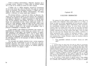 Como se explicou anteriormenle, 0 Mercurio alquimico nao e
o azo ugue comum . Tampouco e 0 Sulfur sulfur ou enxoue comum.
Ou e 0 Sal sal de cozinha ou cloTelo de s6dio com urn.

o Sulfur, isto e, 0 Sulfur alquimico, encontra-se normalmcnle
em sua fonna oleosa que adere ao Mercurio. Ele pode ser separado
alraves da de s tila~iio . Esla substancia amarela e 0 Sulfur que a extra~ao do alcool comum nao libenou suficientemente. (No SUlfur
melaJico a di feren~a se tomara ainda mais evidente.)
No processo herbaceo, a se para~ ao do Sulfur do Mercurio (Essencia) nao e tao essen cial quanto na obra mineral. Por conseguinte,
o iniciante nao ulilizara as Ires s ubst~ncias alquimicas separadamente,
mas utilizara 0 Mercurio e 0 Sulfur combinadas e 0 Sal em separado. Os dois primeiros (que formam urn liquido na eXlra~ao herbacea) sao acrescentados ao Sal, e dessa combinac;ao resulta 0 remedio ou 0 elixir alqufmico. Assim, por meio da arte, pode-se fazer
urn elixir a partir de qualquer erva, e 0 elixir sera mais potente de>
que a timura, 0 extralo ou 0 Sal tornados em separado, como 0
prescreve normalmente a lerapeutica atuaJ.

o que precede e urna tentaliva de apresentar urna sinopse dos
fundamentos da Alquimia, a teoria basica que suslenta todo 0 Irabalha alqufmico. 0 que segue e urn exemplo de pratica, ou melhor,
uma apresentac;ao do procedimento com 0 qual se oblem elixires
alquimicos de ervas. 0 processo utilizado na obra berb;1cea difere
muita pouco do empregado com substancias animais e minerais. Urna
das diferen~as consisle na niio-separa~ao do Sulfur do Mercurio no
processo herbaceo.
Nas instru~oes que seguem , presurne-se que 0 novi9Q espagirisla
ja possua urn claro conhecimento do que as ervas sao e que prl>priedades medicinais elas contem. Apenas os estudanles equipados
com esse conhecimento deveriam enlregar-se ao trabalho pratico de
laboratorio descrito nas paginas a seguir.

34

Capitulo 111

o

ELIXIR HERBACEO

No prepar~ do elixir herbaceo, uli li zaremos as partes das ervas
que contem valor medicinal. Essas partes podem ser as folhas. as
hastes. as ralus ou as Oores, dependendo da erva particular utilizada.
Isso pressupOe, naturalmente, algum conhecimenlo. pelos estudantes.
das propriedades curativas das ervas. As ervas frescas rlevem em
primeiro lugar sef secadas num Jocal quenie em que haja circulacao
adequada de ar. Se ervas frescas e nao secas sao utilizadas em nosso
trabalho, descobrir-se-a que elas contem muita agua, e que essa agua
nao tern valor para n6s. Quando uma erva e seeada, a essencia e 0
sulfur permanecem Dela e podem ser facilmente extraidos. A agua
eontida nas ervas frescas misturar-se-a com alcoal e servira apenas
para aumentar-I he 0 volume . Portanto, cumpre ao estudante observar
o seguinte procedimento:
1.

Uma quantidade suficiente de alcoal 1 devera ser retificada. z

I. 0 i1cool deriva de varias fonlcs . Ele pode ser obtido da cana-de·a!iUcar, de cereais, do milho. de balalas, de uvas, da madeira, para indicar ape nas
as fon tes mais comuns. Portanlo, ne m lodos os 'lcoois sao iguais. lsso e especialmente significativo quando se trala da Alq uimia. Quando nos referimos aos
espirilOS de cereais, falamos daquilo que e a essencia do cereal. Assim, ver-se·a
que 0 'lcool e, porlanlO, 0 espirilo ou essencia que libertamos das varias fontes de que pode ser obtido. 0 a1cooJ derivado da madeira e conhecido como
melano t e e vene noso se ingerido. 0 IUcool, ou espiri to do vinho, e a melbor
essencia e a mais amadurecida do reino vegetal. t sabido que eie tern urn
grau vibrat6rio mais devado do que qualq uer outra essencia do reino vegetal,
sendo, por isso, ulilizado como menstruo Ilas extra~s de ervas.
2. Para retificar 0 alcool, proceda da seguinte maneira : Tome qualquer
aicool puro nBO venenoso (190 espiritO! de gradUa!i30) e destile a 78° C. Tudo
que e destilado Iluma temperatura superior a 78° C nao pede seT utilizado.

35

 