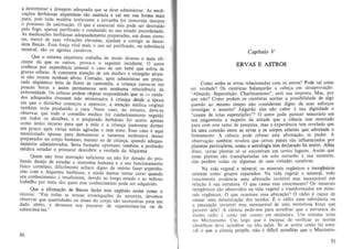a determinar a dosagem adequada que se deve administrar. As medi.
ca~Oes herbaceas alquimicas sao essencia e sal em sua forma mais
pura, pois toda materia irreleyante e estranha foi remoYida duranle
o proeesso de eaJcina~ao. 0 que e esseneial nao pode ser destruido
pelo fogo , apenas purifieado e conduzido ao seu estado preordenado
As medic~~Oes herba~eas adequadamenle preparadas, em doses corre~
las, m.e~ce de suas vlbra~Oes eleyadas, aj udam a eorrigir as desor.
de.os flSlca~. Essa ror~a vital mais 0 seu sal purificado, ou substancia
mlOeral, sao os ageotes curativos.
. Que 0 sistema alqufmieo tcabalha de modo diverso e mais efi.
cleme do que os outros, proya·o 0 seguinte ineidente. 0 autor
eonhece por experiencia pessoal 0 caso de urn bebe que sofria de
graY:s coheas. A con stante aten~ao de urn medico e cirurgiao alopa.
la nao tr~u ~e nen.hum allvio. Contudo, ap6s administrar urn prepa.
rado aiqUlmlco felto de flores de ea momila, a erianea curou.se em
poucas horas e assim permaneeeu sem nenhuma reincidencia da
enfermidade. Os ~rhicos ~em objetar respondendo que se C~ cuida.
dos adequa~os. u~essem sldo ministrados a criaoya desde a epoca
em q~ue 0 d.lsturblO comecou a aparecer, a aten9ao medica original
tambem tena produzido a eura. Neste caso, no entamo, deve.se
observar que todo 0 conselho medico foi cuidadosamente seguido
em tat:!0~ os detalhes, e 0 preparado herbaceo foi aceito apenas
como umeo recurso para que a mae e a crianr;a pudessem dormir
urn p~IUCo ap6s Yarias noiles agitadas e sem sono. Esse caso e aqui
rnenclOnado apenas para demonslrar a nalUreza inofensiva desses
preparados no corpo humano, mesmo no de crianr;a, quando adequa_
dam~nte administrados. Sena bastante oponuno tambcm a profissao
mMlca estudar e procurar deseobrir a verdade da Alquimia.
Quem. nao tiyer instrur;ao suficiente ou nao for dotado do pro.

r~~do deseJo de estudar a anatomia humana e 0 seu funcionamento
fl.SICO correlato, ~if~cilment~ achara digno de mirito fazer experien-

:Ias com a. AlqUtml~ he~b~cea. e a.i nda menos lemar curar quando
lieu conhecImento c tn suflclente. deYldo ao longo estudo e ao tedioso
trabalho por meio dos quais esse conhecimento pode ser adquirido.
. . . Que" a afirmar;ao de Bacon feche este capitulo assim como 0
ImelOU:
Em toda.s as nossas investigacOes da natu reza, devemos
observar 9ue quantldades OU doses do corpo sao necessarias para urn
dado efetto, e deYemos nos precaver de supereslima-las ou de
subestima-Ias. "

50

Capitulo V

ERVAS E ASTROS
Como estao as ervas relacionadas com os astros? Pode tal coisa
ser verdade? Os cientistas balanearao a cabe9a em desaprova~ao .
" Absurdo. Superstir;ao. Charlatanismo", sera sua resposta. Mas, por
que nao? Como podem os cientistas aceitar a possibiUdade de algo
quando ao mesmo tempo nao consideram digno de seus esforr;os
investigar 0 assunto? lulgarao eles nao caber a sua dignid~de 0
"exame de tolas supersti~oes"? 0 autor pode parecer temerano em
seu julgamento a respeito da atitude que a cieneia tern mostrado
para com este ramo de pesquisa, mas a e:<perieneia tern revelado que
ha urna conexao entre as ervas e os corpos celestes que adomam 0
firmamento. A ciencia pode refular esta afirma~ao , se puder. A
observar;ao tamrem revelou que cerlOS paises sao influenci.ados por
plaoetas particulares, como a astrologia tern decarado h8. multo. Alem
disso, cenas plantas s6 se eneontram em eertos lug~res. Assim que
essas plantas sao transplantadas em solo eSlranho a sua natureza.
elas perdem todas ou algumas de suas virtudes curativas.
Na vida vegetal e mineral. os minerais organicos e inorginicos
existem como grupos separados. Na vida yegetal e mineral, todo
crescimenlo eYidencia uma altera<;ao invislYel mas mensuravel em
rela9ao a sua estrutura. 0 que causa esse crescimento? Os minerais
inorganicos Sao absorvidos na vida vegetal e transformados em minerais organicos. 0 que oeasiona essa alterar;ao? 0 radio e capaz de
0 radio uma substancia ou
eausar uma deteriora~ao do~ tecidos.
a emana!;ao invisivel mas mensuravel de uma misteriosa forya que
provem dele? A ch!ncia pede-nos para acreditar que a estrutura do
atomo radio e como urn cosmo em miniatura . Urn sistema solar
no Mieroeosmo. Urn leigo que e ineapaz de verificar as teorias
cientificas deve acreditar ou nao nelas. Se se aeeita como lei natulal 0 que a ciencia prop3e. nao e dificil acreditar que 0 Macrocos-

e.

51

 