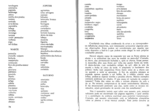 tanchagem
ameixeira
papoula
beJdroega
aJfena
rainha-dos-prados
centeio
sanicul a
erva-ferrea
sapomiri a
l ab a~ a

serralha
morango
tamisia
cardo penteador
verbena
trigo
mi l-fol has
MARTE
panace ia
prunella vulgaris
berberis
manjericao
ran unculo
bico-de-pomba-menor
alho
genciana
pilriteiro
graciola
lupulo
garan~a

urtiga
cebola
pimenta
Iva-me nor
raiz-foTte
ruibarbo
sabina
cardo estrelado
tabaca
absinto

54

JOPITER
agrimonia
salsa selvagem
aspargo
b:ilsamo
beterraba branca
arando
borragem
ceref61io
castanbeiro
potentila
hortela francesa
dente-de-Ieao
laba~ a

escarola
fi gueira
cravo-da-india
escolopendrio
hissopo
a 1cachofra-dos-te lhados
hepatica
pulmonaria-das-boticas
bordo
meliloto
carvalho
rosas
salie6rnia
cocearia
SATURNO
amaranlo
cevada
milho
beterraba
faia
quilanto
centaurea azul
lanchagem
sinfilo
agriao-ciatica
joio

cuscuta
olmo
samambaia aqmitica
inula
fumaria
amor-perfeito
pilosela
cicuta
meimendro negro
heleboro negro
cavalinha
congonha
hera
centaurea
sanguinaria
nespereira

rnusgo
verhaseo
erva-moura
feto-de -carvalho
choupo
marmeleiro
bolsa-de-paslor
asplenio
tamargueira
cardo
ahrunheiro
isatis
selo-de-salomao
epil6hio
gaulteria
teixo

Concluindo essa tabua condensada de ervas e as correspondentes influencias planetarias, sera interessanlC acrcscenlar algumas poucas observa~oes. Eslas podem ser corroboradas por aquelcs que
esiao disposlos a faze-Io e que podem assim chegar as suas pr6prias
conclusoes pessoais.
Haveni alguem capaz de responder por que as flares alsinas se
abrem e se cndireitam das nove da manha ao meio-dia'? Conludo,
se chove, elas permanecem fechadas c, ap6s as chuvas, ficarn pensas.
A maravilha abre suas flores por volta das quatro horas da tarde.
o dente-de-leao (urn verdadeiro relogio do sol) ahre as sete da
manha e fecha as cinco da tarde. A pimpinela (0 haromelro dos
pohres) fecha suas pequcninas flores muito antes de a chuva cair
ou quando a noite se aproxima. A flor da arenaria purpura se
expande apenas quando 0 sol brilha. Se 0 trif6lio contrai suas
(ol has, podem-se esperar trovoes e pesadas ChUV3S. Muitos exemplos
similares poderiam ser citados. 0 que causa tal varia~ao de comportamenlo'? T odas tern raizes no chao c retiram alimenro do solo e
do ar. No eatanto, comportarn-se de modo notavelmente diferente.
'£ tao desarrazoado pretender que elas, assim como os ,homos minusculos, sejam governados de acordo com leis semelhantes?
Nao e necessario insistir aqui sobre esse assunto, pois material
suficiente pode ser eneontrado nas paginas seguintes, 0 qual auxiliara a assimila~ao da essen cia espiritual para posterior transmuta~ao.
Contudo, urn ass unto relacionado com as influencias planetarias
~obre as plantas e ervas merece aten"ao . Esse ponto envolve as
55

 