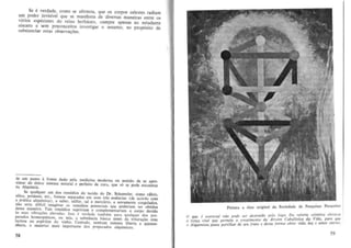 Se e verdade, como se afirmou, que os corpos celestes radiam
urn poder invisivel que se manifesta de diversas maneiras entre os
varios espicimes do reino herbaceo. cumpre apenas ao estudante
assunto, no prop6sito de
since ro e sem preconceitos investigar
substantiar estas observa<;6es.

°

de urn passo a frente dado pela medicina moderna no sentido de 5e aproximar do unico sistema natural e pcrfeito de cura, que 56 se pode encontrll!"
na Alquimia.
Se qualquer um dOl remedios do tecido do Dr. Schuessler, como cilcio,
sflica, pot:iss.io, etc" fossem separados em suas tres essencias (de acordo com
a pnitica alquimica) , a saber, sulfur, sal e mercurio, e novamente coagulados,
nio seria dificil imaginar os remooios potenciais que poderiam ser obtidos
dessa maneira. Tais remedios supririam e complementariam 0 corpo de"ido
as suas vibra~Oes elevadas. 1550 e verdade tambem para qualquer dos pre.
parlldos homeopaticos, ou stja, a substancia bAsica antes da tritura~io com
lactose ou espiritos do vinbo. Contudo, nenhum sistema liberta a qUiDtessencia, 0 material mais importante dos prcparados alquimic05.

58

PinlUra a 61eo original da < --' d'" de PC""uisas Paracelso
,,",-,,"Ie ave
~,

'd
10 logo. Do ,erorra c6smica eleva-se
o que i t'Ssencial /laO PQde ser .dtslrUl ~ 'Arvore Cabalistica do Vida , para que
a torra vital que ~rmfte 0 crtsc,m, ento dessa lorma obler vida, luz e amor tierno.
o A Iquimi.rt(l POJS(l ptlfllihor de st" rulo f'

59

 
