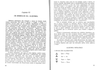 Capitulo VI

OS 51MBOLOS DA ALQUIMIA
Simbolos misleriosos tern intrigado a mente do hornem desde
Em todas as epocas, a religiao, a magia e a
,,:lq Ulml~ fl zeram largo llSO de simbolos. Signifi cados de diversos
lIpos e IOlerpret3r;6es que confinam com alucinat6rio e 0 fantastico
(Dram alrihuidos a esses estranhos sinais. Podemos entender entao
tem~os. i m ~ m oriais.

por que expressaes t:orno "sinais do demonio" "mareas d~ demO:
nio", aind~ hoje s~ en,cantram em v~ri05 povos .' Na Alquimia, nada
de ~emom aco ou ImplO se esconde atras desses sfmbolos. Ao coo-

!rano, pa r~ a,q,ueles que podem compreende-ios, lais simbolos poss~em urn slg mfl~ad o honoravel e sagrado. Mas a compreensao desses

s lm~J~s e conslderada sagrada e valiosa demais para ser oferecida
ao, ~ ndlgno . Os al9uimistas, e especialmente os irmaos Rosa-Cruzes,
ullhzaram es~. slmbol,O . sagrados entre eles para impedir que os
S
segred ~ alqUlmlcos, mlstlcoS ou ocultos caissem nas maos daqueles
que fan am mau usa deles. Os adeptos Rosa-Cruzes eram conhecidos
por s7us ~e res e metodos secretos, com os quais realizavam 0 que
pareCla mlraculoso. a ouiros, confo rme se registra h.a seculos. Por
exe.mplo, a ~araV1},hosa obra (em alemao) de W. G. Surya, Der
~telll d~r Welsen ( A Pedra do Sabio"), apresenta urn relato quase
macredIl3v.el, mas au ten ~i co, desses sabios dos seculos passados.
M.esmo hOje, os mesmos 51mbolos sao empregados pelos irmaos alquimlstas, sempre que tal uso e necessario.
o futuro alquimista, que agora Ie estas pagina5. pocIera ocasionalmen~e entrar em ,c~n ta to com ijvros e manuscritos que contem
esses simbolos .alq.Ul ~lcos. Por essa razao, as paginas segu intes
aprescnla m os StnUiS Importantes, juntamente com seus nomes lalin.os e portugueses. Para al~uns , tais .simbolos sao de pouca importancia h~Je . mas e1es revelarao 0 seu Imenso valor quando, na ocasiao
menos esperada, ~e ap resentar urn vinculo unificador. Os membro,>
da secular fraternl dade dos Rosa-Cruzes ainda se empenham ativa-

60

men Ie na Alquim ia como parte de seu trabalho oculto e mistico . E
preciso, conludo, discriminar entre os pseudo-Rosa-Cruzes que podem
aparentemente pertencer a uma das varias organizat;Oes que fazem
uso desse nome, e os adeplos reais que compreendem 0 corat;ao
interior do circulo da Ordem. a qual ainda existe em lodo 0 Ocidente
c em todo 0 Oriente. Como se afirmou anteriormenle, seria inutil
tentar localizar ou mesmo conlaClar esse circulo interior . £ verdade
que os simbolos alqufmicos rosa-cruzes foram publicados antes de
sua apresen tat;ao aqui, e nao ha duvida de que virao a lume novamente no futuro. T ais sfmbolos s50 sempre de interesse aos estudanICS de ocultismo e miSlicismo. Eles foram induidos nesta pequena
obra apenas para ajudar os e~tudanles a atingirem uma comp reensao
fun damental de seus significados b6sicos . Por essa TaZaO, foram eles
compilados de maneira condensada, mas compreensiva.
Nao se pretende afirmar que os sfmbolos aqui reproduzidos
sao os unicos utilizados na Alquimia. Basilio Valentino empregou
alguns desen hos similares de sua pr6pria autoria. Alguns alquimistas
cdaram seus pr6prios grupes de sfmbolos quando se lornou evidente que os signos utilizados anteriormentc haviam caido nas maes
de cha rlatoes que os utilizaram apenas para fraudar e enganar 0
publico.
Q uanto a interprelat;aO individual dos simbolos alqu imicos, pode-se apenas dizer que uma revelat;ao interior ajudani. 0 estudante
alquimista a chegar aos seus significados corretos. A profunda mensagem que eles contem jamais sera plena mente explicada numa obra
impressa. nem nas esfort;adas tradu90es dos "eruditos intelectuais··.
Os simbolos utilizados pelos irmaos Rosa-Cruzes sao dades aqui
de modo que a sua interprelaciio scja superflua . Apresentamo.los
da mesrna maneira pela qual urn dicionario define certas palavras
e frase s.
ALQUlM IA ROSA-CRUZ
SINA IS DOS ELEMENT OS

6.

Ignis -

F ogo

A

Aer -

Ar

l

Aqua -

Agua

T erra -

Terra

<v

61

 