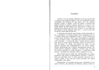 Pre6mbulo
Vivemos a era dos manuais. Dispomos de urn para quase todos
os assumos que possamos imaginar. Vista que preenchem dive~as
necessidades, eles revelaram ser urna d3diva. Com eles, podemos
aprender a pintar, a costurar, a fazer urn jardim, a construir uma
grelha de tijolos no quintal, a decorar interioces e a renovar a instala~ao elctrica de nossa pr6pria casa. Quase todos os t6picos jmaginaveis foram cobertos por esses livros. Portanto, se voce supOs que
este Manual cai nessa categoria, estaria certo - a nao ser pelo fate
de que ele c muito mais do que isso.
A Alquimia tern exercido uma estranha e secular fascina~ao sobre a humanidade. 0 teorerna filos6fico b3.sico propugnava que, se
a Vontade Divina agiu originaimente sobre a prima materia para
produzir metais preciosos e tudo 0 mais, nada impediria 0 alquimista
- puro de mente e corpa, e especialista nas tl!cnicas de laborat6rio
entao conhecidas - de procurar imitar 0 mesmo processo natural
num espa~o de tempo menor. Precisamos apenas lec uma boa hist6ria da quimica, au estudar com aten~ao urn pouco da vasta
!iteratura alquimica para compreendermos a sua terrfvel sedu~:lo.
Homens abandonaram lares e familia s, desperdi'Jaram fortunas , contrafram doen~as, perderam 0 prestfgio e a posi'J:lo socia!, em busca
dos objetivos entrevistos no sonho alqufmico - !ongevidade, saUde
perreita e habilidade de transmutar metais ordinarios em ouro.
Nao devemos aqui nos iludic com superficialidades. Os adeptos
alquimistas eram homens reconhecidamente dedicados e tementes a
Deus que mantinham lodos os ideais espirituais superioTes que se
podem cooceber. E uma pena que muitos praticantes oao tenham
compreendido esses ideais.
Recentemente, urn joTnalista escreveu que a Sociedade de Pesquisas Paracelso, que patrocina este Manual, promelia ensioaT al9

 