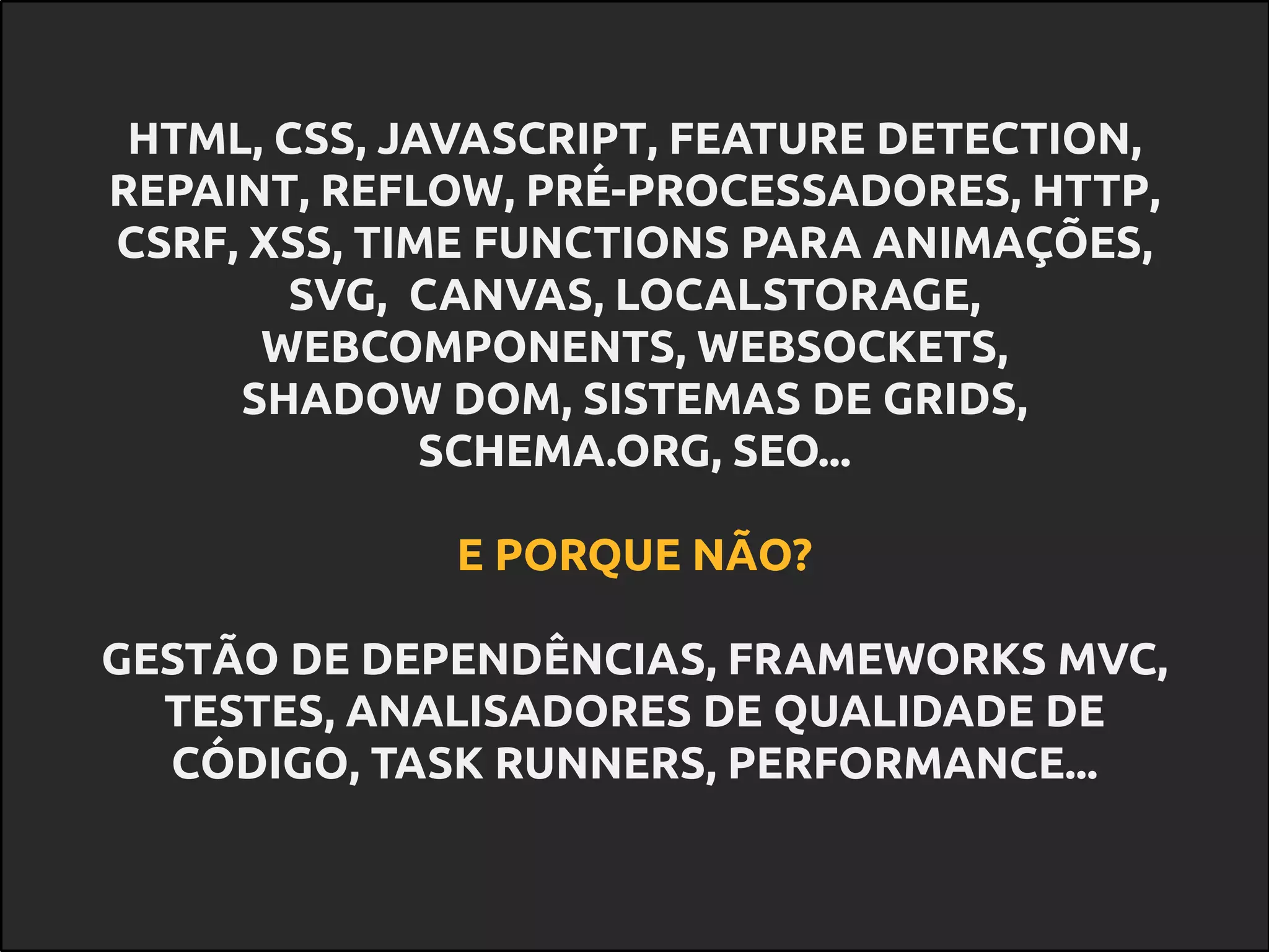 HTML, CSS, JAVASCRIPT, FEATURE DETECTION,
REPAINT, REFLOW, PRÉ-PROCESSADORES, HTTP,
CSRF, XSS, TIME FUNCTIONS PARA ANIMAÇÕES,
SVG, CANVAS, LOCALSTORAGE,
WEBCOMPONENTS, WEBSOCKETS,
SHADOW DOM, SISTEMAS DE GRIDS,
SCHEMA.ORG, SEO...
E PORQUE NÃO?
GESTÃO DE DEPENDÊNCIAS, FRAMEWORKS MVC,
TESTES, ANALISADORES DE QUALIDADE DE
CÓDIGO, TASK RUNNERS, PERFORMANCE...
 