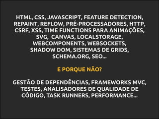HTML, CSS, JAVASCRIPT, FEATURE DETECTION,
REPAINT, REFLOW, PRÉ-PROCESSADORES, HTTP,
CSRF, XSS, TIME FUNCTIONS PARA ANIMAÇÕES,
SVG, CANVAS, LOCALSTORAGE,
WEBCOMPONENTS, WEBSOCKETS,
SHADOW DOM, SISTEMAS DE GRIDS,
SCHEMA.ORG, SEO...
E PORQUE NÃO?
GESTÃO DE DEPENDÊNCIAS, FRAMEWORKS MVC,
TESTES, ANALISADORES DE QUALIDADE DE
CÓDIGO, TASK RUNNERS, PERFORMANCE...
 