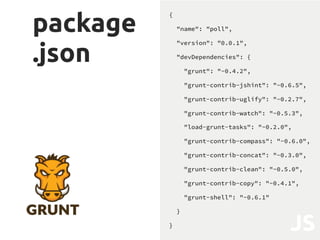 Grunt"le
.js
module.exports = function(grunt) {
grunt.initConfig({
pkg: grunt.file
.readJSON('package.json'),
pathBase: 'poll/static/poll/',
pathSrc: '<%= pathBase %>src/',
pathBuild: '<%= pathBase %>build/',
compass: {},
uglify: {},
clean: {},
concat: {},
copy: {},
shell: {}
});
require('load-grunt-tasks')(grunt);
grunt.registerTask('build',
['compass:min','concat','clean','copy',
'uglify','shell']);
};
JS
 