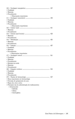 Guia Prático de Enfermagem - 10
10 – Sondagem nasogástrica .................................................................. 37
- Finalidade
- Materiais
- Procedimento
- Observações importantes
11 – Sondagem nasoenteral .................................................................... 39
- Finalidade
- Materiais
- Procedimento
- Observações importantes
12 – Cateter nasal ..................................................................................... 41
- Materiais
- Procedimento
13 – Cânula nasal (óculos) ...................................................................... 43
- Materiais
- Procedimento
14 – Nebulização ....................................................................................... 45
- Materiais
- Procedimento
15 – Inalação ............................................................................................. 47
- Finalidade
- Materiais
- Procedimento
- Observações importantes
17 – Sondagem vesical ............................................................................ 51
- Finalidade
- Materiais
- Procedimento
- Retirada da sonda
- Materiais
- Procedimento
18 – Irrigação contínua ............................................................................ 55
- Finalidade
- Materiais
- Procedimento
19 – Noções de farmacologia ................................................................. 57
- Dicas importantes em farmacologia
- Fórmulas de gotejamento de soro
- Regra dos cinco certos
- Principais vias de administração de medicamentos
- Intramuscular
- Deltóide
- Glútea
- Ventroglútea
 