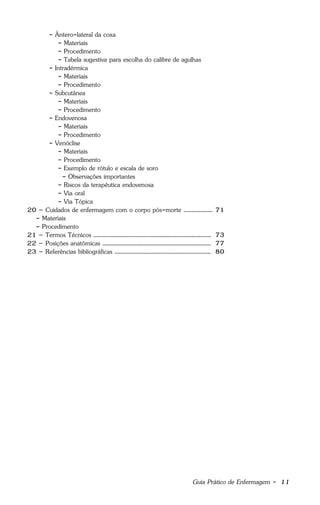 Guia Prático de Enfermagem - 11
- Ântero-lateral da coxa
- Materiais
- Procedimento
- Tabela sugestiva para escolha do calibre de agulhas
- Intradérmica
- Materiais
- Procedimento
- Subcutânea
- Materiais
- Procedimento
- Endovenosa
- Materiais
- Procedimento
- Venóclise
- Materiais
- Procedimento
- Exemplo de rótulo e escala de soro
- Observações importantes
- Riscos da terapêutica endovenosa
- Via oral
- Via Tópica
20 – Cuidados de enfermagem com o corpo pós-morte ................... 71
- Materiais
- Procedimento
21 – Termos Técnicos ............................................................................. 73
22 – Posições anatômicas ....................................................................... 77
23 – Referências bibliográficas ............................................................... 80
 