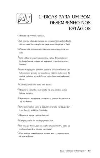 Guia Prático de Enfermagem - 13
1-DICAS PARA UM BOM
DESEMPENHO NOS
ESTÁGIOS
Procure ser pontual e assíduo.
Em caso de faltas, comunique ao professor com antecedência
ou, em casos de emergências, peça a um colega que o faça.
Procure estar uniformizado conforme determinação da es-
cola.
Evite utilizar roupas transparentes, curtas, demasiadamen-
te decotadas que possam vir a denegrir nossa imagem pro-
fissional.
Utilize maquiagem, esmaltes, batons e brincos discretos, ca-
belos sempre presos; por questão de higiene, evite o uso de
anéis e pulseiras no período em que estiver prestando assis-
tência.
Comunique-se com baixo tom de voz.
Respeite o paciente e sua família em seus estados social,
físico e psíquico.
Seja ouvinte, atencioso e prestativo às queixas do paciente e
de sua família.
Evite comentários sobre o paciente, a família e a equipe den-
tro e fora do ambiente hospitalar.
Respeite a equipe multiprofissional.
Enriqueça cada dia sua bagagem teórica.
Em caso de dúvida, não se acanhe em esclarecê-la junto ao
professor; não leve dúvidas para casa!
Evite realizar procedimentos técnicos sem o consentimento
de seu professor.
 