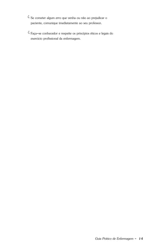 Guia Prático de Enfermagem - 14
Se cometer algum erro que venha ou não ao prejudicar o
paciente, comunique imediatamente ao seu professor.
Faça-se conhecedor e respeite os princípios éticos e legais do
exercício profissional da enfermagem.
 