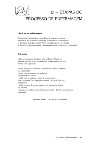 Guia Prático de Enfermagem - 15
2 – ETAPAS DO
PROCESSO DE ENFERMAGEM
Histórico de enfermagem
Composto por entrevista e exame físico, é realizado no ato da
admissão a fim de levantar dados que possibilitem o conhecimen-
to do estado geral do paciente. As informações devem ser coletadas
de forma que sejam garantidas informações corretas, completas e organizadas.
Entrevista
Utilize o instrumento fornecido pelo professor. Abaixo, se-
guem-se algumas dicas que podem ser válidas durante sua em-
trevista com o paciente:
- antes de iniciar a entrevista, apresente-se e relate o objetivo
de tal atividade;
- tente inspirar segurança e confiança;
- mantenha boa postura;
- saiba ouvir o paciente e deixa-lo se expressar;
- faça perguntas com linguagem objetiva, clara e de fácil en-
tendimento;
- utilize um tom de voz compatível com a acuidade auditiva
do paciente;
- procure não utilizar termos técnicos específicos durante as orientações
ministradas.
Qualquer dúvida.... peça ajuda ao professor!
 