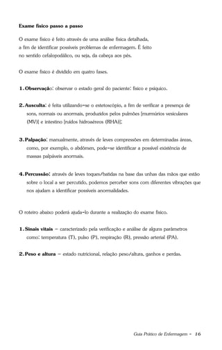 Guia Prático de Enfermagem - 16
Exame físico passo a passo
O exame físico é feito através de uma análise física detalhada,
a fim de identificar possíveis problemas de enfermagem. É feito
no sentido cefalopodálico, ou seja, da cabeça aos pés.
O exame físico é dividido em quatro fases.
1.Observação: observar o estado geral do paciente: físico e psíquico.
2.Ausculta: é feita utilizando-se o estetoscópio, a fim de verificar a presença de
sons, normais ou anormais, produzidos pelos pulmões [murmúrios vesiculares
(MV)] e intestino [ruídos hidroaéreos (RHA)];
3.Palpação: manualmente, através de leves compressões em determinadas áreas,
como, por exemplo, o abdômen, pode-se identificar a possível existência de
massas palpáveis anormais.
4.Percussão: através de leves toques/batidas na base das unhas das mãos que estão
sobre o local a ser percutido, podemos perceber sons com diferentes vibrações que
nos ajudam a identificar possíveis anormalidades.
O roteiro abaixo poderá ajuda-lo durante a realização do exame físico.
1.Sinais vitais – caracterizado pela verificação e análise de alguns parâmetros
como: temperatura (T), pulso (P), respiração (R), pressão arterial (PA).
2.Peso e altura – estado nutricional, relação peso/altura, ganhos e perdas.
 