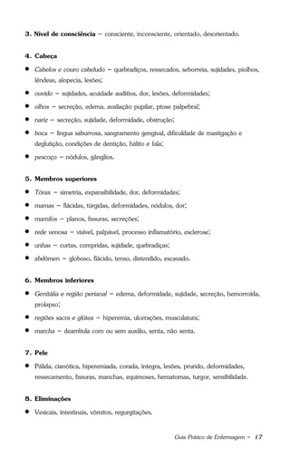 Guia Prático de Enfermagem - 17
3. Nível de consciência – consciente, inconsciente, orientado, desorientado.
4. Cabeça
 Cabelos e couro cabeludo – quebradiços, ressecados, seborreia, sujidades, piolhos,
lêndeas, alopecia, lesões;
 ouvido – sujidades, acuidade auditiva, dor, lesões, deformidades;
 olhos – secreção, edema, avaliação pupilar, ptose palpebral;
 nariz – secreção, sujidade, deformidade, obstrução;
 boca – língua saburrosa, sangramento gengival, dificuldade de mastigação e
deglutição, condições de dentição, hálito e fala;
 pescoço – nódulos, gânglios.
5. Membros superiores
 Tórax – simetria, expansibilidade, dor, deformidades;
 mamas – flácidas, túrgidas, deformidades, nódulos, dor;
 mamilos – planos, fissuras, secreções;
 rede venosa – visível, palpável, processo inflamatório, esclerose;
 unhas – curtas, compridas, sujidade, quebradiças;
 abdômen – globoso, flácido, tenso, distendido, escavado.
6. Membros inferiores
 Genitália e região perianal – edema, deformidade, sujidade, secreção, hemorroida,
prolapso;
 regiões sacra e glútea – hiperemia, ulcerações, musculatura;
 marcha – deambula com ou sem auxílio, senta, não senta.
7. Pele
 Pálida, cianótica, hiperemiada, corada, íntegra, lesões, prurido, deformidades,
ressecamento, fissuras, manchas, equimoses, hematomas, turgor, sensibilidade.
8. Eliminações
 Vesicais, intestinais, vômitos, regurgitações.
 