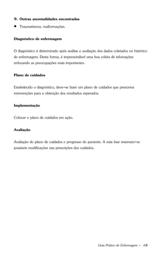 Guia Prático de Enfermagem - 18
9. Outras anormalidades encontradas
 Traumatismos, malformações.
Diagnóstico de enfermagem
O diagnóstico é determinado após análise e avaliação dos dados coletados no histórico
de enfermagem. Desta forma, é imprescindível uma boa coleta de infomações
enfocando as preocupações mais importantes.
Plano de cuidados
Estabelecido o diagnóstico, deve-se fazer um plano de cuidados que prescreva
intervenções para a obtenção dos resultados esperados.
Implementação
Colocar o plano de cuidados em ação.
Avaliação
Avaliação do plano de cuidados e progresso do paciente. A esta fase reservam-se
possíveis modificações nas prescrições dos cuidados.
 