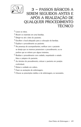 Guia Prático de Enfermagem - 19
3 – PASSOS BÁSICOS A
SEREM SEGUIDOS ANTES E
APÓS A REALIZAÇÃO DE
QUALQUER PROCEDIMENTO
TÉCNICO
Lavar as mãos.
Reunir os materiais em uma bandeja.
Dirigir-se até o leito do paciente.
Escolher o local adequado para a colocação da bandeja.
Explicar o procedimento ao paciente.
Na presença de acompanhantes, verificar com o paciente
se deseja que os mesmos presenciem o procedimento, ou se
prefere que se retirem por alguns instantes.
Realizar o procedimento com cuidado, respeitando o estado
físico e psíquico do paciente.
Ao término do procedimento, colocar o paciente em posição
confortável.
Deixar a unidade em ordem.
Fazer as anotações de enfermagem.
Checar as prescrições médica e de enfermagem, se necessário.
 