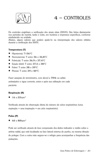 Guia Prático de Enfermagem - 21
4 – CONTROLES
Os controles englobam a verificação dos sinais vitais (SSVV). São feitos diariamente
nos períodos da manhã, tarde e noite, em horários e impressos específicos, conforme
estabelecido na unidade.
Abaixo, alguns valores que podem ajuda-lo na interpretação dos valores obtidos
durante a verificação dos SSVV.
Temperatura (T)
 Hipotermia: T<36°C
 Normotermia: T entre 36 e 36,8°C
 Febrícula: T entre 36,9 e 37,4°C
 Estado febril: T entre 37,5 e 38°C
 Febre: T entre 38 e 39°C
 Pirexia: T entre 39 e 40°C
Fazer assepsia do termômetro, com álcool a 70% ou sabão
antisséptico e água corrente, antes e após sua utilização em cada
paciente.
Respiração (R)
 16 a 22rpm*
Verificada através de observação direta do número de ciclos respiratórios (uma
expiração + uma inspiração = um ciclo respiratório).
Pulso (P)
 60 a 80bpm*
Pode ser verificado através de leve compressão dos dedos indicador e médio sobre a
artéria radial, que está localizada na face lateral externa do punho, na mesma direção
do polegar. Com a outra mão segura-se o relógio para acompanhar a frequência das
pulsações.
 