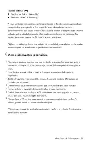 Guia Prático de Enfermagem - 22
Pressão arterial (PA)
 Sistólica: de 90 a 140mmHg*
 Diastólica: de 60 a 90mmHg*
A PA é verificada com auxílio do esfignomanômetro e do estetoscópio. A medida do
manguito deve corresponder a dois terços do braço, devendo ser colocado
aproximadamente dois dedos acima da fossa cubital. Insuflar o manguito com a válvula
fechada, abrir a válvula lentamente, observando no manômetro os valores da PA
sistólica (som mais forte) e da PA diastólica (som mais fraco).
*Valores considerados dentro dos padrões de normalidade para adultos, porém podem
sofrer variações de acordo com o tipo de literatura consultada.
Dicas e observações importantes.
Não deixe o paciente perceber que está contando as respirações; para isso, após o
término da contagem do pulso, permaneça com os dedos no pulso olhando para o
tórax.
Pode facilitar se você utilizar o estetoscópio para a contagem da frequência
respiratória.
Tanto a frequência respiratória (FR) como a frequência cardíaca (FC) devem ser
contadas por um minuto.
O termômetro deve permanecer na axila por aproximadamente cinco minutos.
Procure colocar o manguito diretamente sobre o braço descoberto.
O ideal é que não seja verificada a PA mais do que três vezes seguidas no mesmo
braço, pois pode haver alteração dos valores.
Não verifique a PA no braço que possuir acesso venoso, cateterismo cardíaco*,
edema, grandes lesões ou outras contra-indicações.
*No membro em que for realizado o cateterismo cardíaco, a pulsação fica diminuída,
dificultando a ausculta.
 