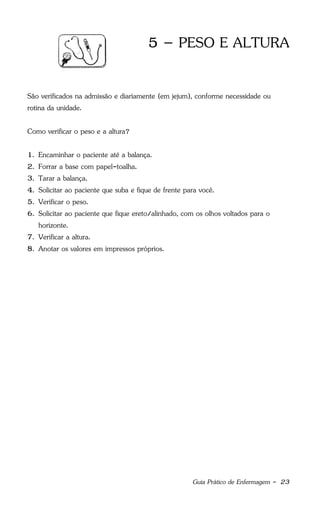 Guia Prático de Enfermagem - 23
5 – PESO E ALTURA
São verificados na admissão e diariamente (em jejum), conforme necessidade ou
rotina da unidade.
Como verificar o peso e a altura?
1. Encaminhar o paciente até a balança.
2. Forrar a base com papel-toalha.
3. Tarar a balança.
4. Solicitar ao paciente que suba e fique de frente para você.
5. Verificar o peso.
6. Solicitar ao paciente que fique ereto/alinhado, com os olhos voltados para o
horizonte.
7. Verificar a altura.
8. Anotar os valores em impressos próprios.
 