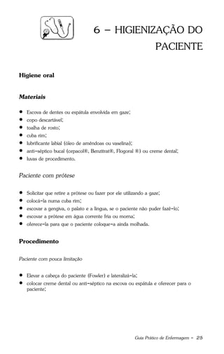 Guia Prático de Enfermagem - 25
6 – HIGIENIZAÇÃO DO
PACIENTE
Higiene oral
Materiais
 Escova de dentes ou espátula envolvida em gaze;
 copo descartável;
 toalha de rosto;
 cuba rim;
 lubrificante labial (óleo de amêndoas ou vaselina);
 anti-séptico bucal (cepacol®, Benzitrat®, Flogoral ®) ou creme dental;
 luvas de procedimento.
Paciente com prótese
 Solicitar que retire a prótese ou fazer por ele utilizando a gaze;
 colocá-la numa cuba rim;
 escovar a gengiva, o palato e a língua, se o paciente não puder fazê-lo;
 escovar a prótese em água corrente fria ou morna;
 oferece-la para que o paciente coloque-a ainda molhada.
Procedimento
Paciente com pouca limitação
 Elevar a cabeça do paciente (Fowler) e lateralizá-la;
 colocar creme dental ou anti-séptico na escova ou espátula e oferecer para o
paciente;
 