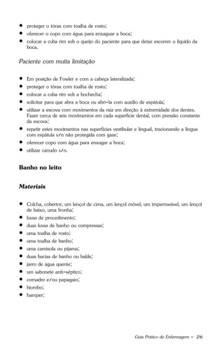 Guia Prático de Enfermagem - 26
 proteger o tórax com toalha de rosto;
 oferecer o copo com água para enxaguar a boca;
 colocar a cuba rim sob o queijo do paciente para que deixe escorrer o líquido da
boca.
Paciente com muita limitação
 Em posição de Fowler e com a cabeça lateralizada;
 proteger o tórax com toalha de rosto;
 colocar a cuba rim sob a bochecha;
 solicitar para que abra a boca ou abri-la com auxílio de espátula;
 utilizar a escova com movimentos da raiz em direção à extremidade dos dentes.
Fazer cerca de seis movimentos em cada superfície dental, com pressão constante
da escova;
 repetir estes movimentos nas superfícies vestibular e lingual, tracionando a língua
com espátula s/n não protegida com gaze;
 oferecer copo com água para enxugar a boca;
 utilizar canudo s/n.
Banho no leito
Materiais
 Colcha, cobertor, um lençol de cima, um lençol móvel, um impermeável, um lençol
de baixo, uma fronha;
 luvas de procedimento;
 duas luvas de banho ou compressas;
 uma toalha de rosto;
 uma toalha de banho;
 uma camisola ou pijama;
 duas bacias de banho ou balde;
 jarro de água quente;
 um sabonete anti-séptico;
 comadre e/ou papagaio;
 biombo;
 hamper;
 