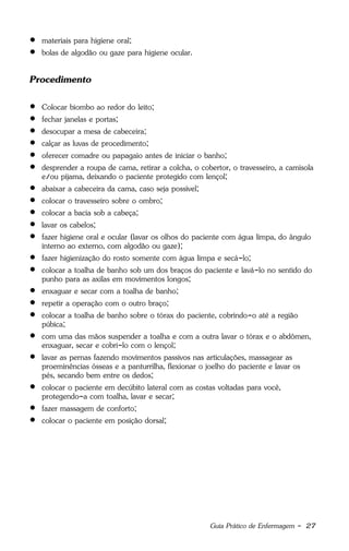 Guia Prático de Enfermagem - 27
 materiais para higiene oral;
 bolas de algodão ou gaze para higiene ocular.
Procedimento
 Colocar biombo ao redor do leito;
 fechar janelas e portas;
 desocupar a mesa de cabeceira;
 calçar as luvas de procedimento;
 oferecer comadre ou papagaio antes de iniciar o banho;
 desprender a roupa de cama, retirar a colcha, o cobertor, o travesseiro, a camisola
e/ou pijama, deixando o paciente protegido com lençol;
 abaixar a cabeceira da cama, caso seja possível;
 colocar o travesseiro sobre o ombro;
 colocar a bacia sob a cabeça;
 lavar os cabelos;
 fazer higiene oral e ocular (lavar os olhos do paciente com água limpa, do ângulo
interno ao externo, com algodão ou gaze);
 fazer higienização do rosto somente com água limpa e secá-lo;
 colocar a toalha de banho sob um dos braços do paciente e lavá-lo no sentido do
punho para as axilas em movimentos longos;
 enxaguar e secar com a toalha de banho;
 repetir a operação com o outro braço;
 colocar a toalha de banho sobre o tórax do paciente, cobrindo-o até a região
púbica;
 com uma das mãos suspender a toalha e com a outra lavar o tórax e o abdômen,
enxaguar, secar e cobri-lo com o lençol;
 lavar as pernas fazendo movimentos passivos nas articulações, massagear as
proeminências ósseas e a panturrilha, flexionar o joelho do paciente e lavar os
pés, secando bem entre os dedos;
 colocar o paciente em decúbito lateral com as costas voltadas para você,
protegendo-a com toalha, lavar e secar;
 fazer massagem de conforto;
 colocar o paciente em posição dorsal;
 