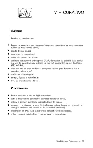 Guia Prático de Enfermagem - 29
7 – CURATIVO
Materiais
Bandeja ou carrinho com:
 Pacote para curativo: uma pinça anatômica, uma pinça dente-de-rato, uma pinça
kocher ou Kelly, tesoura estéril;
 pacote de gaze estéril;
 micropore ou esparadrapo;
 almotolia com éter ou benzina;
 almotolia com soluções anti-sépticas (PVPI, clorexidine, ou qualquer outra solução
que seja de uso rotineiro na unidade em que está estagiando) ou soro fisiológico
(SF) a 0,9%;
 saco para lixo ou cuba rim forrada com papel-toalha, para depositar o lixo e
matérias contaminados;
 atadura de crepe ou gaze;
 seringa, algodão e espátula s/n;
 luvas de procedimento estéreis.
Procedimento
 Fixar o saco para o lixo em lugar conveniente;
 abrir o pacote estéril com técnica asséptica e dispor as pinças;
 colocar a gaze em quantidade suficiente dentro do campo;
 remover o curativo com a pinça dente-de-rato, kelly ou luva de procedimento e
uma gaze embebida em benzina ou SF (se houver aderência);
 limpar com SF e/ou fazer a anti-sepsia com anti-séptico de escolha;
 cobrir com gaze estéril e fixar com micropore ou esparadrapo.
 