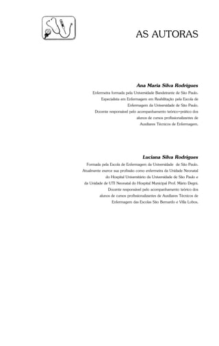 Guia Prático de Enfermagem - 3
AS AUTORAS
Ana Maria Silva Rodrigues
Enfermeira formada pela Universidade Bandeirante de São Paulo.
Especialista em Enfermagem em Reabilitação pela Escola de
Enfermagem da Universidade de São Paulo.
Docente responsável pelo acompanhamento teórico-prático dos
alunos de cursos profissionalizantes de
Auxiliares Técnicos de Enfermagem.
Luciana Silva Rodrigues
Formada pela Escola de Enfermagem da Universidade de São Paulo.
Atualmente exerce sua profissão como enfermeira da Unidade Neonatal
do Hospital Universitário da Universidade de São Paulo e
da Unidade de UTI Neonatal do Hospital Municipal Prof. Mário Degni.
Docente responsável pelo acompanhamento teórico dos
alunos de cursos profissionalizantes de Auxiliares Técnicos de
Enfermagem das Escolas São Bernardo e Villa Lobos.
 