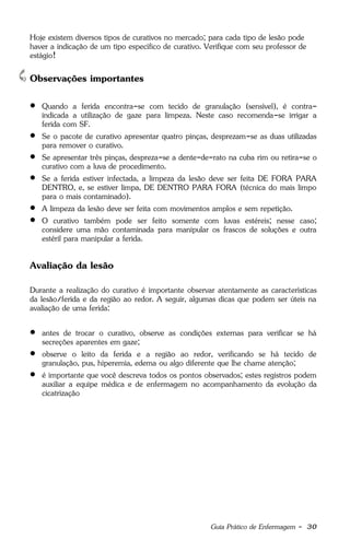 Guia Prático de Enfermagem - 30
Hoje existem diversos tipos de curativos no mercado; para cada tipo de lesão pode
haver a indicação de um tipo específico de curativo. Verifique com seu professor de
estágio!
Observações importantes
 Quando a ferida encontra-se com tecido de granulação (sensível), é contra-
indicada a utilização de gaze para limpeza. Neste caso recomenda-se irrigar a
ferida com SF.
 Se o pacote de curativo apresentar quatro pinças, desprezam-se as duas utilizadas
para remover o curativo.
 Se apresentar três pinças, despreza-se a dente-de-rato na cuba rim ou retira-se o
curativo com a luva de procedimento.
 Se a ferida estiver infectada, a limpeza da lesão deve ser feita DE FORA PARA
DENTRO, e, se estiver limpa, DE DENTRO PARA FORA (técnica do mais limpo
para o mais contaminado).
 A limpeza da lesão deve ser feita com movimentos amplos e sem repetição.
 O curativo também pode ser feito somente com luvas estéreis; nesse caso;
considere uma mão contaminada para manipular os frascos de soluções e outra
estéril para manipular a ferida.
Avaliação da lesão
Durante a realização do curativo é importante observar atentamente as características
da lesão/ferida e da região ao redor. A seguir, algumas dicas que podem ser úteis na
avaliação de uma ferida:
 antes de trocar o curativo, observe as condições externas para verificar se há
secreções aparentes em gaze;
 observe o leito da ferida e a região ao redor, verificando se há tecido de
granulação, pus, hiperemia, edema ou algo diferente que lhe chame atenção;
 é importante que você descreva todos os pontos observados; estes registros podem
auxiliar a equipe médica e de enfermagem no acompanhamento da evolução da
cicatrização
 