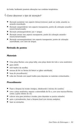 Guia Prático de Enfermagem - 31
da ferida, facilitando possíveis alterações nas condutas terapêuticas.
Como descrever o tipo de secreção?
 Secreção purulenta: tem aspecto leitoso/cremoso; pode ser verde, amarela ou
amarelo-esverdeado.
 Secreção sanguinolenta: tem aspecto transparente, porém de coloração amarelo-
escuro/amarronzado;
 Secreção piossanguinolenta: pus + sangue.
 Secreção serosa: tem aspecto transparente, porém de coloração amarelo-
escuro/amarronzado;
 Secreção serossanguinolenta: tem aspecto transparente, porém de coloração
avermelhada, com raios de sangue.
Retirada de pontos
Materiais
 Uma pinça Kocher, uma pinça kelly, uma pinça dente-de-rato e uma anatômica;
 gaze estéril;
 anti-séptico de escolha;
 tesoura de Iris ou lâmina de bisturi ou gilete esterilizada;
 luvas de procedimento;
 cuba rim forrada com papel-toalha para depositar os materiais contaminados.
Procedimento
 Fazer a limpeza da incisão cirúrgica, obedecendo à técnica do curativo;
 com a pinça anatômica, segurar a extremidade do fio e, com uma tesoura/lâmina,
cortar a parte inferior do nó;
 colocar uma gaze próxima à incisão, para depositar os pontos retirados;
 após o procedimento, fazer a limpeza local com técnica asséptica;
 fazer as anotações.
 