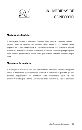 Guia Prático de Enfermagem - 33
8- MEDIDAS DE
CONFORTO
Mudança de decúbito
A mudança de decúbito é feita com a finalidade de se prevenir a úlcera de pressão. O
paciente pode ser colocado em decúbito lateral direito (DLD), decúbito lateral
esquerdo (DLE), decúbito ventral (DV), decúbito dorsal (DD). Em todas estas posições
é necessária a utilização de coxins, travesseiros, cobertores ou lençóis para proteger os
locais onde há proeminências ósseas, como, por exemplo, cotovelo, calcanhar, região
sacra.
Massagem de conforto
A massagem de conforto é feita com a finalidade de estimular a circulação sanguínea,
relaxar a musculatura e principalmente favorecer o bem-estar do paciente que esta
acamado, impossibilitado de deambular. Este procedimento deve ser feito
preferencialmente após o banho, utilizando-se creme hidratante ou óleo de amêndoas.
 