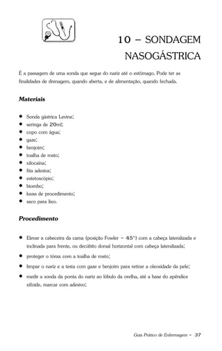 Guia Prático de Enfermagem - 37
10 – SONDAGEM
NASOGÁSTRICA
É a passagem de uma sonda que segue do nariz até o estômago. Pode ter as
finalidades de drenagem, quando aberta, e de alimentação, quando fechada.
Materiais
 Sonda gástrica Levine;
 seringa de 20ml;
 copo com água;
 gaze;
 benjoim;
 toalha de rosto;
 xilocaína;
 fita adesiva;
 estetoscópio;
 biombo;
 luvas de procedimento;
 saco para lixo.
Procedimento
 Elevar a cabeceira da cama (posição Fowler – 45°) com a cabeça lateralizada e
inclinada para frente, ou decúbito dorsal horizontal com cabeça lateralizada;
 proteger o tórax com a toalha de rosto;
 limpar o nariz e a testa com gaze e benjoim para retirar a oleosidade da pele;
 medir a sonda da ponta do nariz ao lóbulo da orelha, até a base do apêndice
xifoide, marcar com adesivo;
 