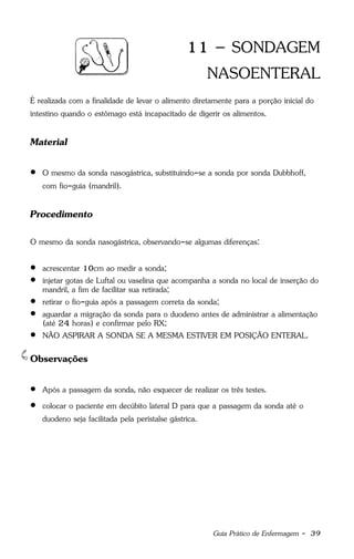 Guia Prático de Enfermagem - 39
11 – SONDAGEM
NASOENTERAL
É realizada com a finalidade de levar o alimento diretamente para a porção inicial do
intestino quando o estômago está incapacitado de digerir os alimentos.
Material
 O mesmo da sonda nasogástrica, substituindo-se a sonda por sonda Dubbhoff,
com fio-guia (mandril).
Procedimento
O mesmo da sonda nasogástrica, observando-se algumas diferenças:
 acrescentar 10cm ao medir a sonda;
 injetar gotas de Luftal ou vaselina que acompanha a sonda no local de inserção do
mandril, a fim de facilitar sua retirada;
 retirar o fio-guia após a passagem correta da sonda;
 aguardar a migração da sonda para o duodeno antes de administrar a alimentação
(até 24 horas) e confirmar pelo RX;
 NÃO ASPIRAR A SONDA SE A MESMA ESTIVER EM POSIÇÃO ENTERAL.
Observações
 Após a passagem da sonda, não esquecer de realizar os três testes.
 colocar o paciente em decúbito lateral D para que a passagem da sonda até o
duodeno seja facilitada pela peristalse gástrica.
 